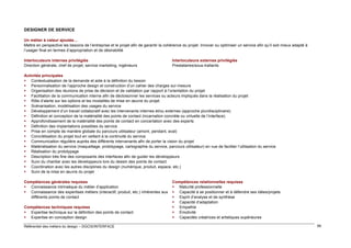DESIGNER DE SERVICE
Un métier à valeur ajoutée…
Mettre en perspective les besoins de l’entreprise et le projet afin de garantir la cohérence du projet. Innover ou optimiser un service afin qu’il soit mieux adapté à
l’usager final en termes d’appropriation et de désirabilité
Interlocuteurs internes privilégiés
Direction générale, chef de projet, service marketing, ingénieurs

Interlocuteurs externes privilégiés
Prestataires/sous-traitants

Activités principales
 Contextualisation de la demande et aide à la définition du besoin
 Personnalisation de l’approche design et construction d’un cahier des charges sur-mesure
 Organisation des réunions de prise de décision et de validation par rapport à l’orientation du projet
 Facilitation de la communication interne afin de décloisonner les services ou acteurs impliqués dans la réalisation du projet
 Rôle d’alerte sur les options et les modalités de mise en œuvre du projet
 Scénarisation, modélisation des usages du service
 Développement d’un travail collaboratif avec les intervenants internes et/ou externes (approche pluridisciplinaire)
 Définition et conception de la matérialité des points de contact (incarnation concrète ou virtuelle de l’interface)
 Approfondissement de la matérialité des points de contact en concertation avec des experts
 Définition des implantations possibles du service
 Prise en compte de manière globale du parcours utilisateur (amont, pendant, aval)
 Concrétisation du projet tout en veillant à la continuité du service
 Communication régulière auprès des différents intervenants afin de porter la vision du projet
 Matérialisation du service (maquettage, prototypage, cartographie du service, parcours utilisateur) en vue de faciliter l’utilisation du service
 Réalisation du prototypage
 Description très fine des composants des interfaces afin de guider les développeurs
 Suivi du chantier avec les développeurs lors du dessin des points de contact
 Coordination avec les autres disciplines du design (numérique, produit, espace, etc.)
 Suivi de la mise en œuvre du projet
Compétences générales requises
 Connaissance intrinsèque du métier d’application
 Connaissance des expertises métiers (interactif, produit, etc.) inhérentes aux
différents points de contact
Compétences techniques requises
 Expertise technique sur la définition des points de contact
 Expertise en conception design
Référentiel des métiers du design – DGCIS/INTERFACE

Compétences relationnelles requises
 Maturité professionnelle
 Capacité à se positionner et à défendre ses idées/projets
 Esprit d’analyse et de synthèse
 Capacité d’adaptation
 Empathie
 Émotivité
 Capacités créatrices et artistiques supérieures
99

 