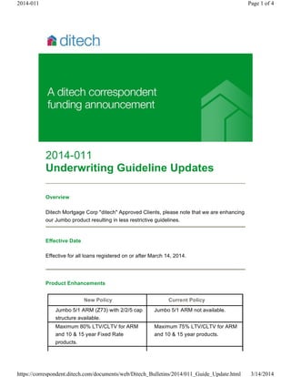 2014-011
Underwriting Guideline Updates
Overview
Ditech Mortgage Corp "ditech" Approved Clients, please note that we are enhancing
our Jumbo product resulting in less restrictive guidelines.
Effective Date
Effective for all loans registered on or after March 14, 2014.
Product Enhancements
New Policy Current Policy
Jumbo 5/1 ARM (Z73) with 2/2/5 cap
structure available.
Jumbo 5/1 ARM not available.
Maximum 80% LTV/CLTV for ARM
and 10 & 15 year Fixed Rate
products.
Maximum 75% LTV/CLTV for ARM
and 10 & 15 year products.
Page 1 of 42014-011
3/14/2014https://correspondent.ditech.com/documents/web/Ditech_Bulletins/2014/011_Guide_Update.html
 