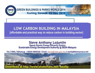 GREEN BUILDINGS & PARKS WORLD 2014 
Kuching, Sarawak 03 Dec 2014 
LOW CARBON BUILDING IN MALAYSIA 
[affordable and practical way to reduce carbon in building sector] 
Steve Anthony Lojuntin 
Deputy Director Energy Efficiency Division 
Sustainable Energy Development Authority @ SEDA Malaysia 
Tel / SMS / Whatsup :+6019-2829102 Email: steve@seda.gov.my / asetip@damansara.net 
Download at http://www.slideshare.net / asetip 
 