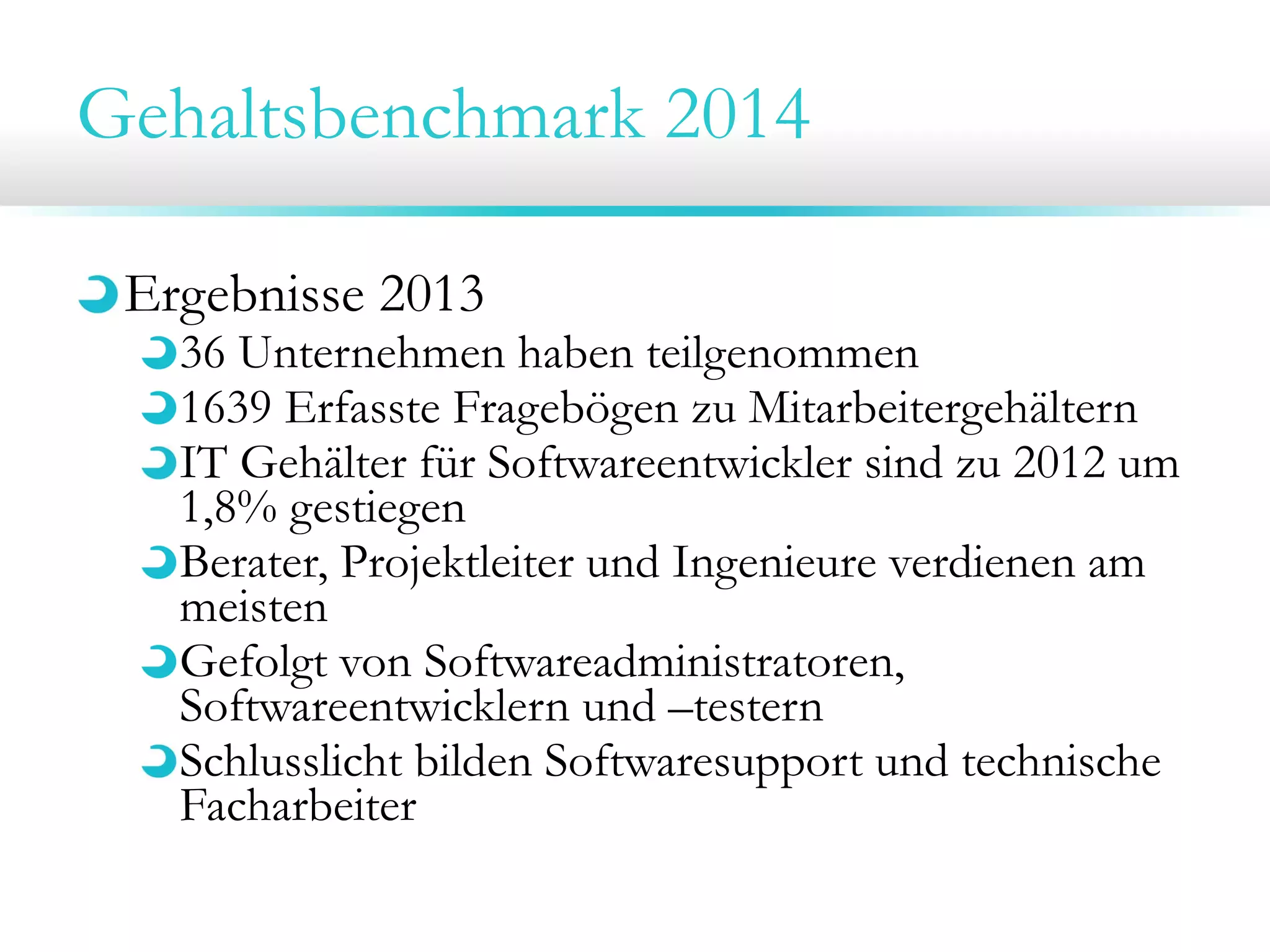 Gehaltsbenchmark 2014
Ergebnisse 2013

36 Unternehmen haben teilgenommen
1639 Erfasste Fragebögen zu Mitarbeitergehältern
IT Gehälter für Softwareentwickler sind zu 2012 um
1,8% gestiegen
Berater, Projektleiter und Ingenieure verdienen am
meisten
Gefolgt von Softwareadministratoren,
Softwareentwicklern und –testern
Schlusslicht bilden Softwaresupport und technische
Facharbeiter

 