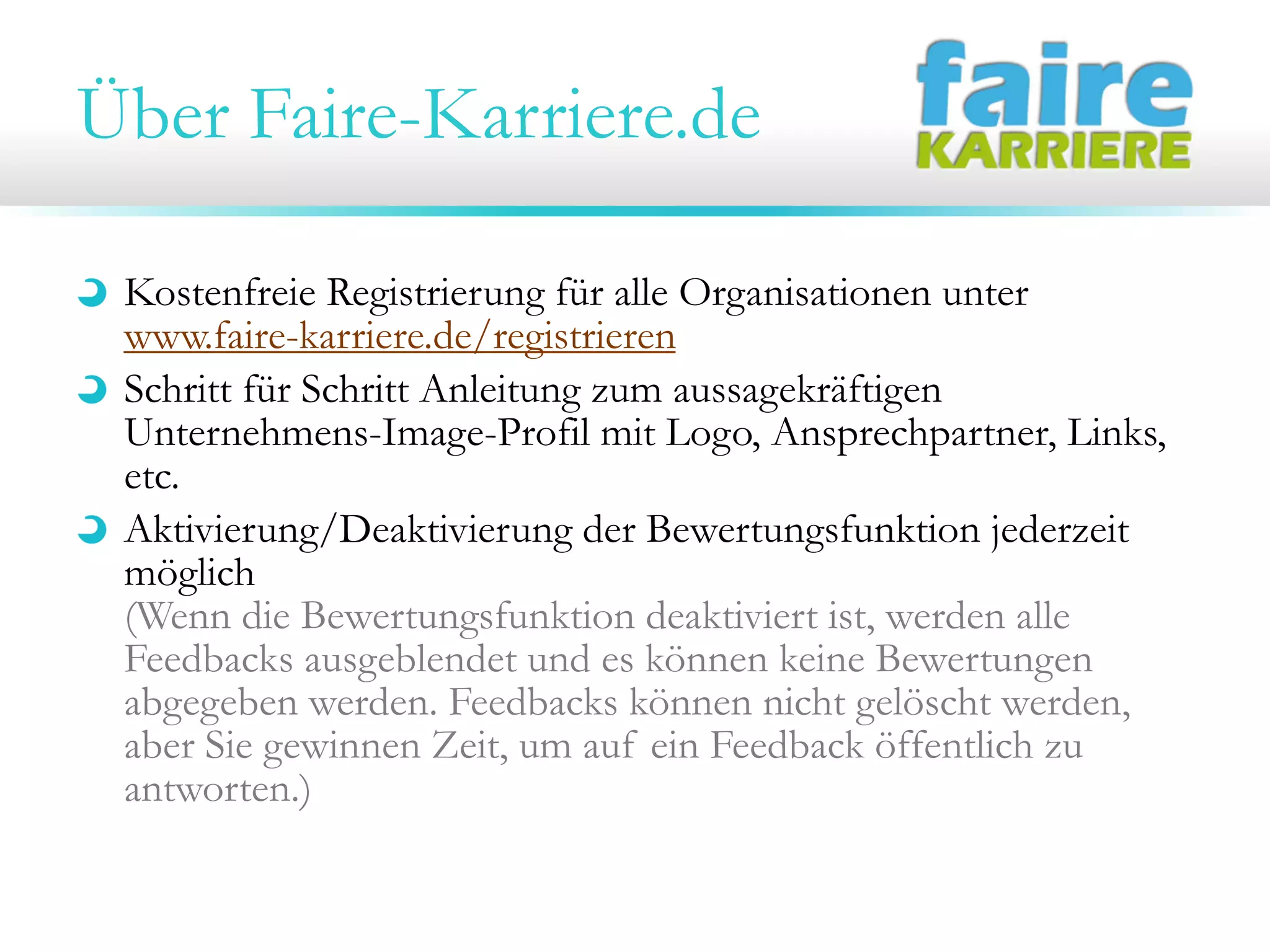 Über Faire-Karriere.de
Kostenfreie Registrierung für alle Organisationen unter
www.faire-karriere.de/registrieren
Schritt für Schritt Anleitung zum aussagekräftigen
Unternehmens-Image-Profil mit Logo, Ansprechpartner, Links,
etc.
Aktivierung/Deaktivierung der Bewertungsfunktion jederzeit
möglich
(Wenn die Bewertungsfunktion deaktiviert ist, werden alle
Feedbacks ausgeblendet und es können keine Bewertungen
abgegeben werden. Feedbacks können nicht gelöscht werden,
aber Sie gewinnen Zeit, um auf ein Feedback öffentlich zu
antworten.)

 