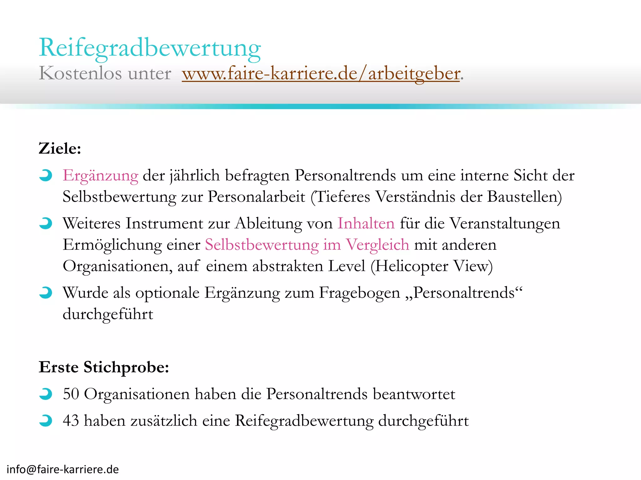 Reifegradbewertung

Kostenlos unter www.faire-karriere.de/arbeitgeber.

Ziele:
Ergänzung der jährlich befragten Personaltrends um eine interne Sicht der
Selbstbewertung zur Personalarbeit (Tieferes Verständnis der Baustellen)
Weiteres Instrument zur Ableitung von Inhalten für die Veranstaltungen
Ermöglichung einer Selbstbewertung im Vergleich mit anderen
Organisationen, auf einem abstrakten Level (Helicopter View)
Wurde als optionale Ergänzung zum Fragebogen „Personaltrends“
durchgeführt
Erste Stichprobe:
50 Organisationen haben die Personaltrends beantwortet
43 haben zusätzlich eine Reifegradbewertung durchgeführt
info@faire‐karriere.de

 