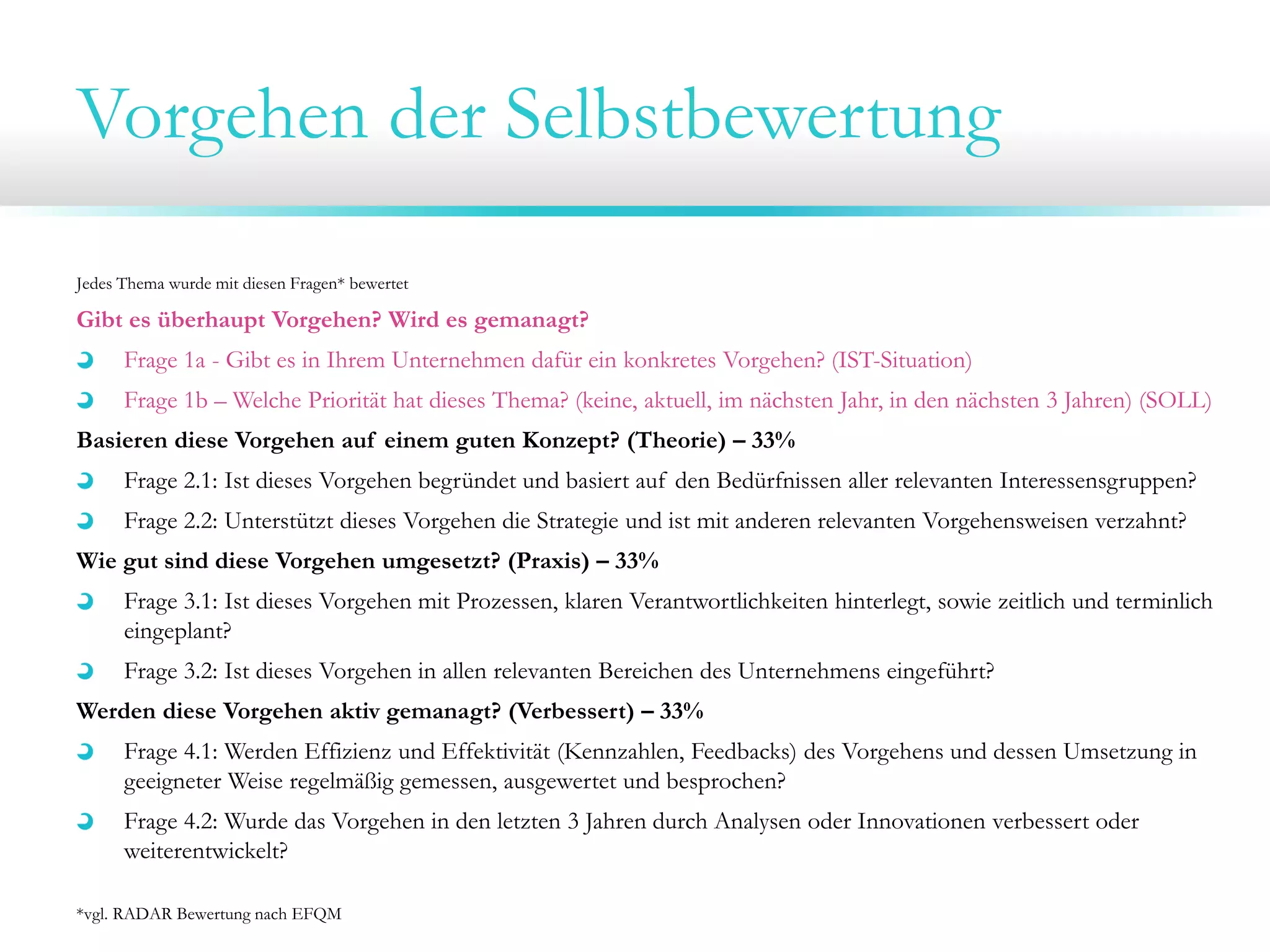 Vorgehen der Selbstbewertung
Jedes Thema wurde mit diesen Fragen* bewertet

Gibt es überhaupt Vorgehen? Wird es gemanagt?
Frage 1a - Gibt es in Ihrem Unternehmen dafür ein konkretes Vorgehen? (IST-Situation)
Frage 1b – Welche Priorität hat dieses Thema? (keine, aktuell, im nächsten Jahr, in den nächsten 3 Jahren) (SOLL)
Basieren diese Vorgehen auf einem guten Konzept? (Theorie) – 33%
Frage 2.1: Ist dieses Vorgehen begründet und basiert auf den Bedürfnissen aller relevanten Interessensgruppen?
Frage 2.2: Unterstützt dieses Vorgehen die Strategie und ist mit anderen relevanten Vorgehensweisen verzahnt?
Wie gut sind diese Vorgehen umgesetzt? (Praxis) – 33%
Frage 3.1: Ist dieses Vorgehen mit Prozessen, klaren Verantwortlichkeiten hinterlegt, sowie zeitlich und terminlich
eingeplant?
Frage 3.2: Ist dieses Vorgehen in allen relevanten Bereichen des Unternehmens eingeführt?
Werden diese Vorgehen aktiv gemanagt? (Verbessert) – 33%
Frage 4.1: Werden Effizienz und Effektivität (Kennzahlen, Feedbacks) des Vorgehens und dessen Umsetzung in
geeigneter Weise regelmäßig gemessen, ausgewertet und besprochen?
Frage 4.2: Wurde das Vorgehen in den letzten 3 Jahren durch Analysen oder Innovationen verbessert oder
weiterentwickelt?
*vgl. RADAR Bewertung nach EFQM

 