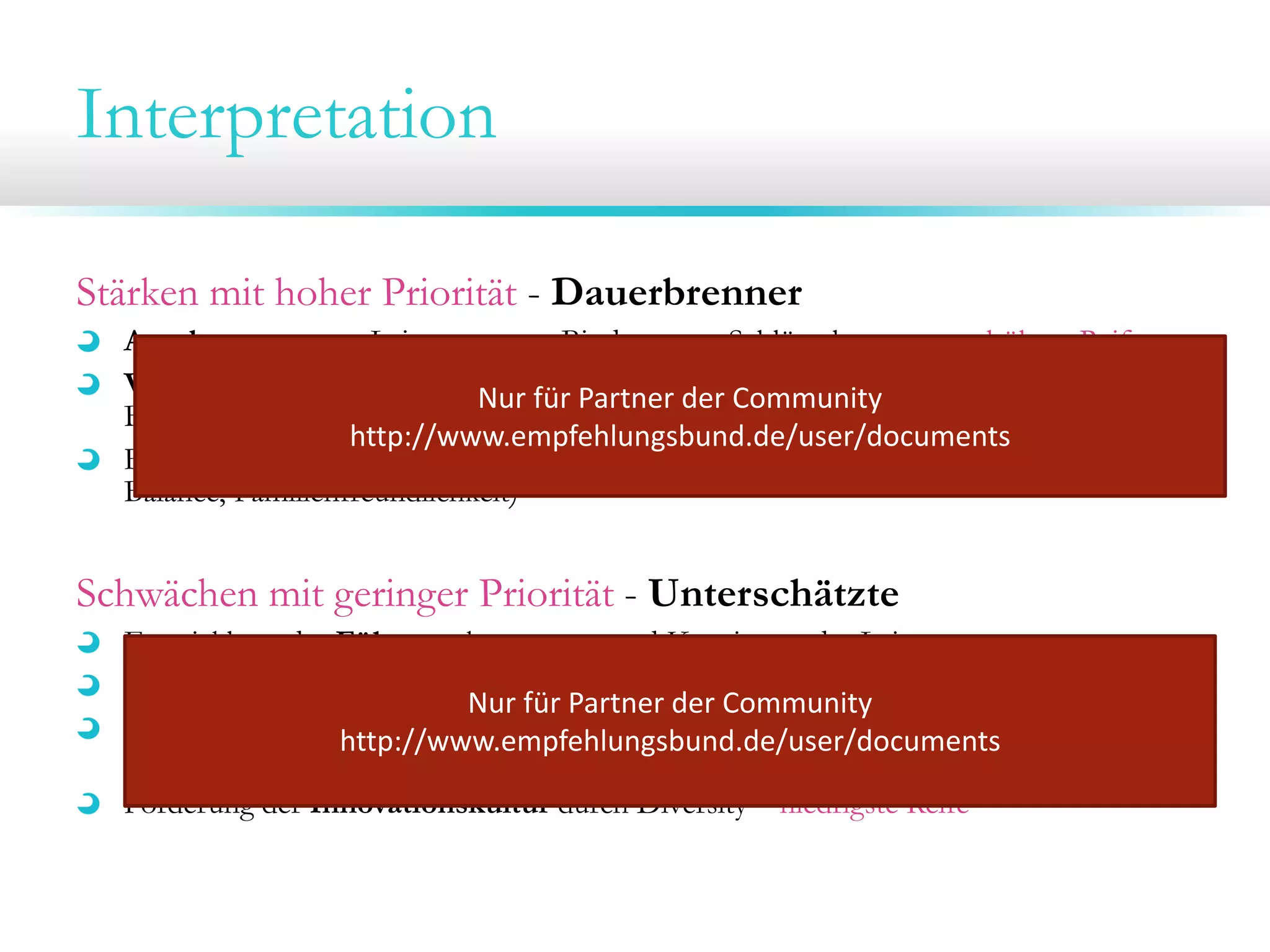 Interpretation
Stärken mit hoher Priorität - Dauerbrenner
Anerkennung von Leistungen zur Bindung von Schlüsselpersonen - höhere Reife
Verantwortungsübernahme der Mitarbeiter durch Entscheidungsfreiräume und
Nur für Partner der Community 
Bildungsangebote (Empowerment, Befähigung)
http://www.empfehlungsbund.de/user/documents
Förderung der Nachhaltigkeit in der Personalarbeit (Arbeitsschutz, Work-LifeBalance, Familienfreundlichkeit)

Schwächen mit geringer Priorität - Unterschätzte
Entwicklung der Führungskompetenz und Konsistenz der Leitung
Nachvollziehbarkeit von Entscheidungen; Ziele- und Leistungsmanagement
Nur für Partner der Community 
Verbesserungenhttp://www.empfehlungsbund.de/user/documents
der Prozesse zur Förderung der Zusammenarbeit und
Gestaltungsfreiräumen – höchste Reife
Förderung der Innovationskultur durch Diversity – niedrigste Reife

 