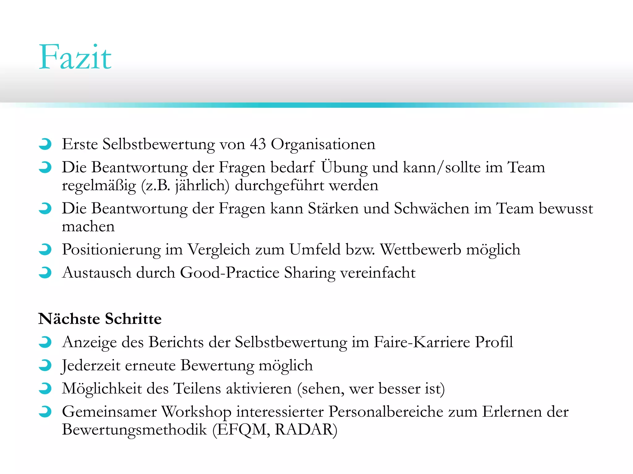Fazit
Erste Selbstbewertung von 43 Organisationen
Die Beantwortung der Fragen bedarf Übung und kann/sollte im Team
regelmäßig (z.B. jährlich) durchgeführt werden
Die Beantwortung der Fragen kann Stärken und Schwächen im Team bewusst
machen
Positionierung im Vergleich zum Umfeld bzw. Wettbewerb möglich
Austausch durch Good-Practice Sharing vereinfacht
Nächste Schritte
Anzeige des Berichts der Selbstbewertung im Faire-Karriere Profil
Jederzeit erneute Bewertung möglich
Möglichkeit des Teilens aktivieren (sehen, wer besser ist)
Gemeinsamer Workshop interessierter Personalbereiche zum Erlernen der
Bewertungsmethodik (EFQM, RADAR)

 