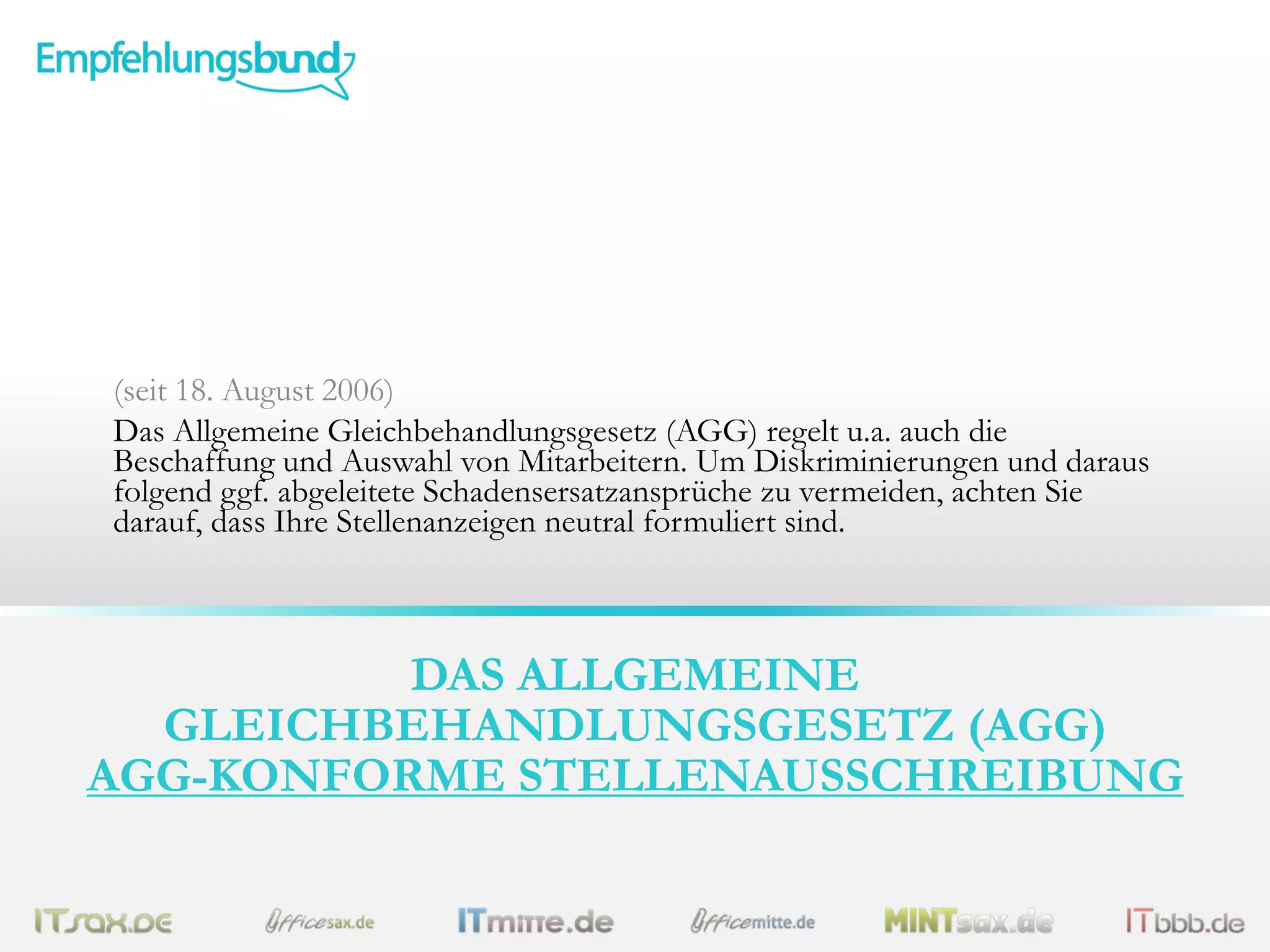 (seit 18. August 2006)
Das Allgemeine Gleichbehandlungsgesetz (AGG) regelt u.a. auch die
Beschaffung und Auswahl von Mitarbeitern. Um Diskriminierungen und daraus
folgend ggf. abgeleitete Schadensersatzansprüche zu vermeiden, achten Sie
darauf, dass Ihre Stellenanzeigen neutral formuliert sind.

DAS ALLGEMEINE
GLEICHBEHANDLUNGSGESETZ (AGG)
AGG-KONFORME STELLENAUSSCHREIBUNG

 