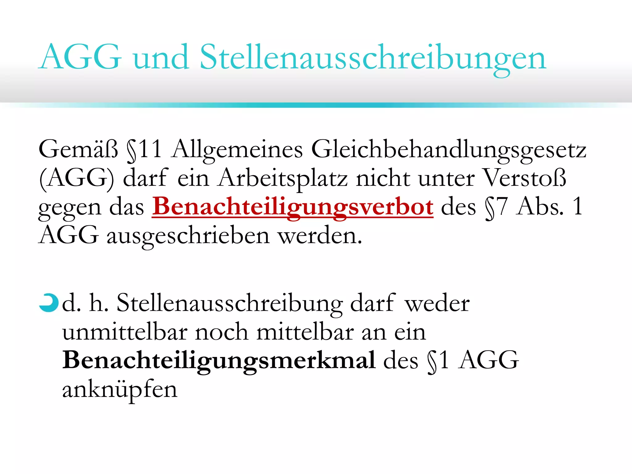 AGG und Stellenausschreibungen
Gemäß §11 Allgemeines Gleichbehandlungsgesetz
(AGG) darf ein Arbeitsplatz nicht unter Verstoß
gegen das Benachteiligungsverbot des §7 Abs. 1
AGG ausgeschrieben werden.
d. h. Stellenausschreibung darf weder
unmittelbar noch mittelbar an ein
Benachteiligungsmerkmal des §1 AGG
anknüpfen

 
