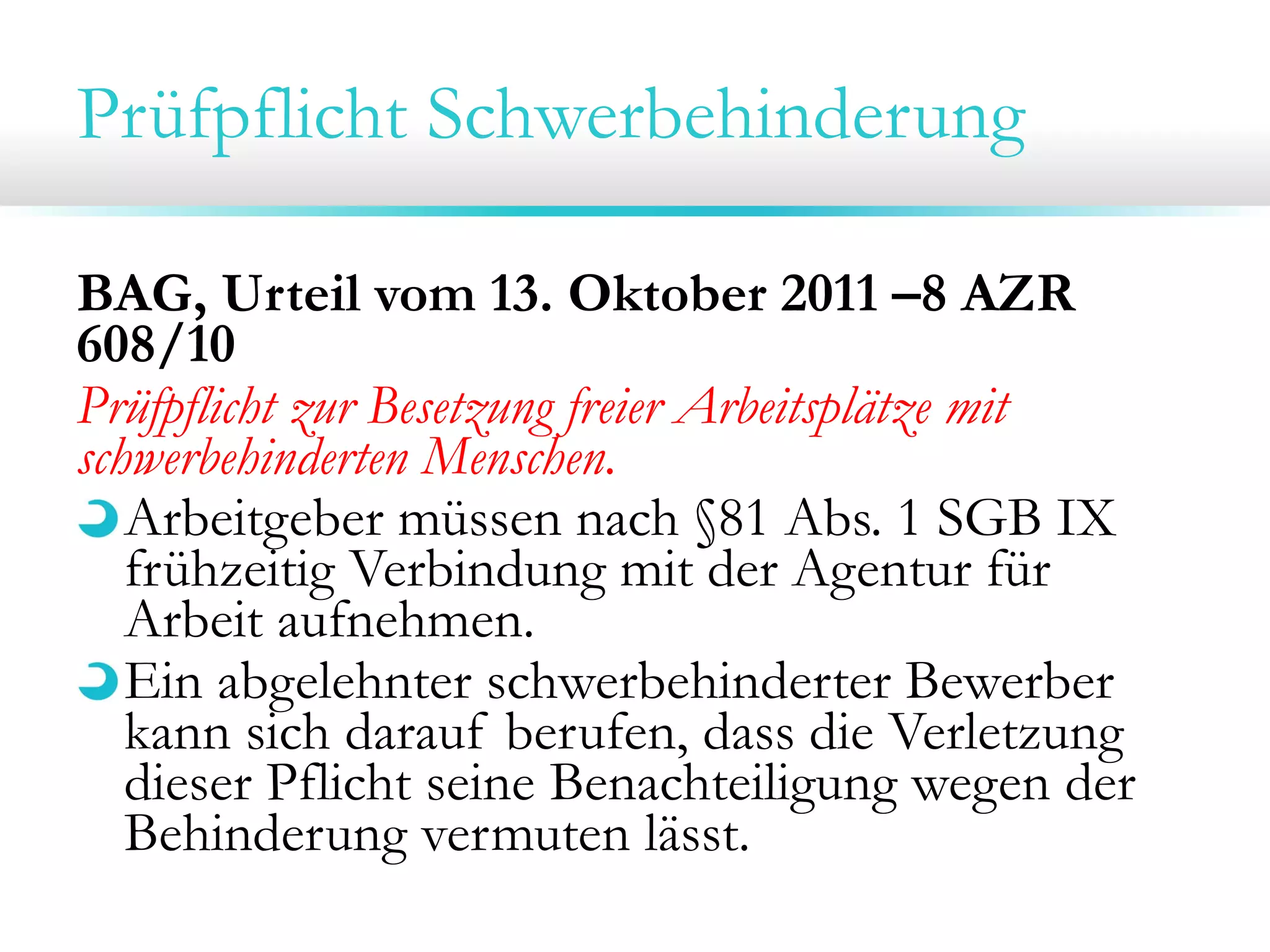 Prüfpflicht Schwerbehinderung
BAG, Urteil vom 13. Oktober 2011 –8 AZR
608/10
Prüfpflicht zur Besetzung freier Arbeitsplätze mit
schwerbehinderten Menschen.
Arbeitgeber müssen nach §81 Abs. 1 SGB IX
frühzeitig Verbindung mit der Agentur für
Arbeit aufnehmen.
Ein abgelehnter schwerbehinderter Bewerber
kann sich darauf berufen, dass die Verletzung
dieser Pflicht seine Benachteiligung wegen der
Behinderung vermuten lässt.

 