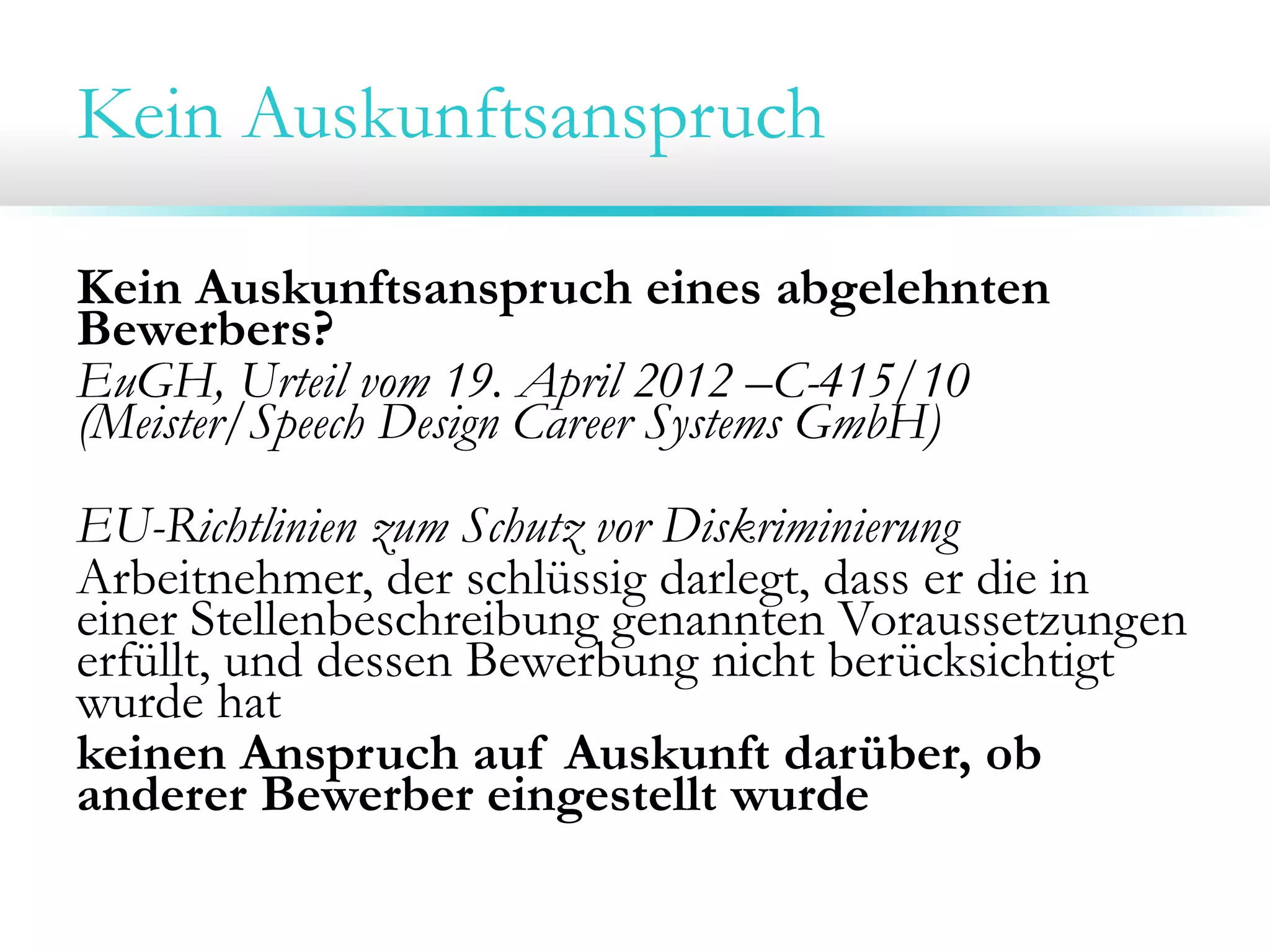 Kein Auskunftsanspruch
Kein Auskunftsanspruch eines abgelehnten
Bewerbers?
EuGH, Urteil vom 19. April 2012 –C-415/10
(Meister/Speech Design Career Systems GmbH)
EU-Richtlinien zum Schutz vor Diskriminierung
Arbeitnehmer, der schlüssig darlegt, dass er die in
einer Stellenbeschreibung genannten Voraussetzungen
erfüllt, und dessen Bewerbung nicht berücksichtigt
wurde hat
keinen Anspruch auf Auskunft darüber, ob
anderer Bewerber eingestellt wurde

 