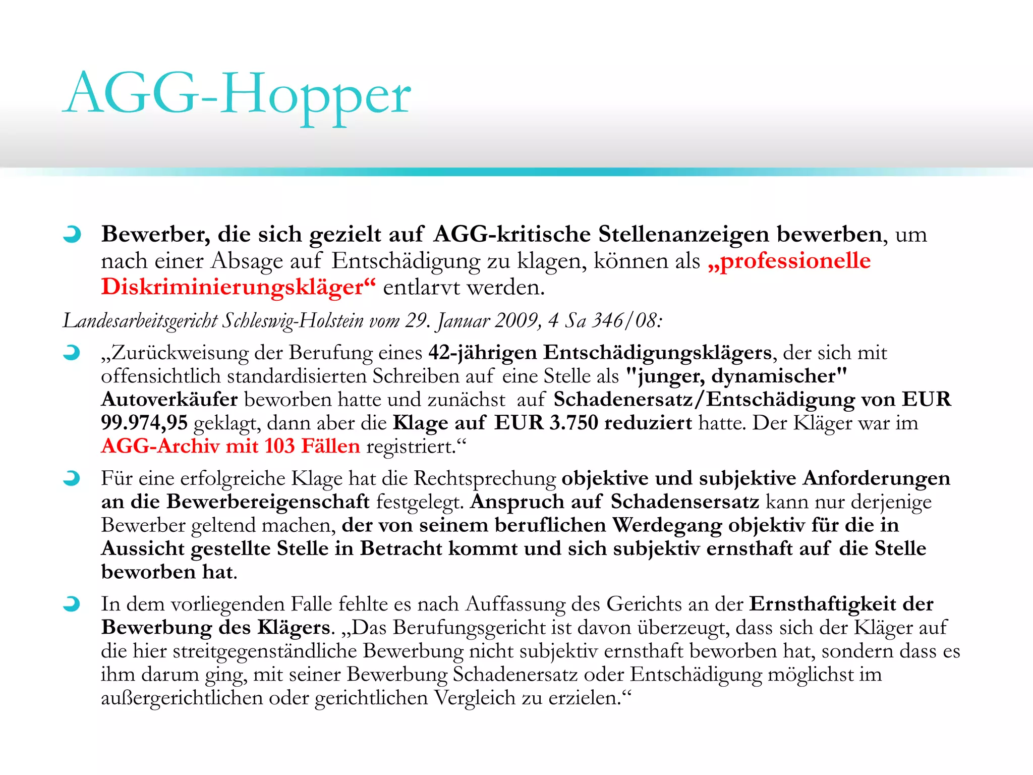 AGG-Hopper
Bewerber, die sich gezielt auf AGG-kritische Stellenanzeigen bewerben, um
nach einer Absage auf Entschädigung zu klagen, können als „professionelle
Diskriminierungskläger“ entlarvt werden.
Landesarbeitsgericht Schleswig-Holstein vom 29. Januar 2009, 4 Sa 346/08:
„Zurückweisung der Berufung eines 42-jährigen Entschädigungsklägers, der sich mit
offensichtlich standardisierten Schreiben auf eine Stelle als "junger, dynamischer"
Autoverkäufer beworben hatte und zunächst auf Schadenersatz/Entschädigung von EUR
99.974,95 geklagt, dann aber die Klage auf EUR 3.750 reduziert hatte. Der Kläger war im
AGG-Archiv mit 103 Fällen registriert.“
Für eine erfolgreiche Klage hat die Rechtsprechung objektive und subjektive Anforderungen
an die Bewerbereigenschaft festgelegt. Anspruch auf Schadensersatz kann nur derjenige
Bewerber geltend machen, der von seinem beruflichen Werdegang objektiv für die in
Aussicht gestellte Stelle in Betracht kommt und sich subjektiv ernsthaft auf die Stelle
beworben hat.
In dem vorliegenden Falle fehlte es nach Auffassung des Gerichts an der Ernsthaftigkeit der
Bewerbung des Klägers. „Das Berufungsgericht ist davon überzeugt, dass sich der Kläger auf
die hier streitgegenständliche Bewerbung nicht subjektiv ernsthaft beworben hat, sondern dass es
ihm darum ging, mit seiner Bewerbung Schadenersatz oder Entschädigung möglichst im
außergerichtlichen oder gerichtlichen Vergleich zu erzielen.“

 