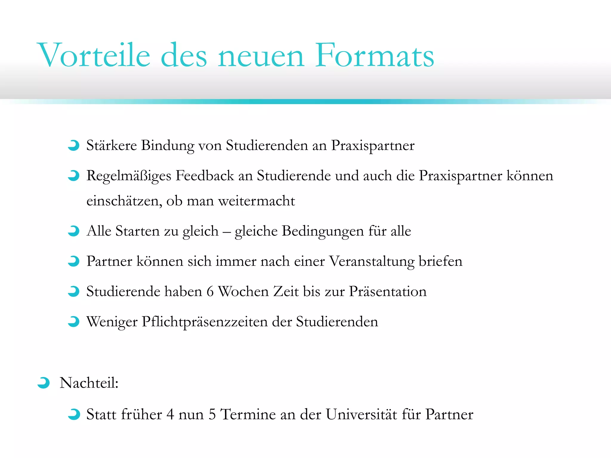Vorteile des neuen Formats
Stärkere Bindung von Studierenden an Praxispartner
Regelmäßiges Feedback an Studierende und auch die Praxispartner können
einschätzen, ob man weitermacht
Alle Starten zu gleich – gleiche Bedingungen für alle
Partner können sich immer nach einer Veranstaltung briefen
Studierende haben 6 Wochen Zeit bis zur Präsentation
Weniger Pflichtpräsenzzeiten der Studierenden

Nachteil:
Statt früher 4 nun 5 Termine an der Universität für Partner

 