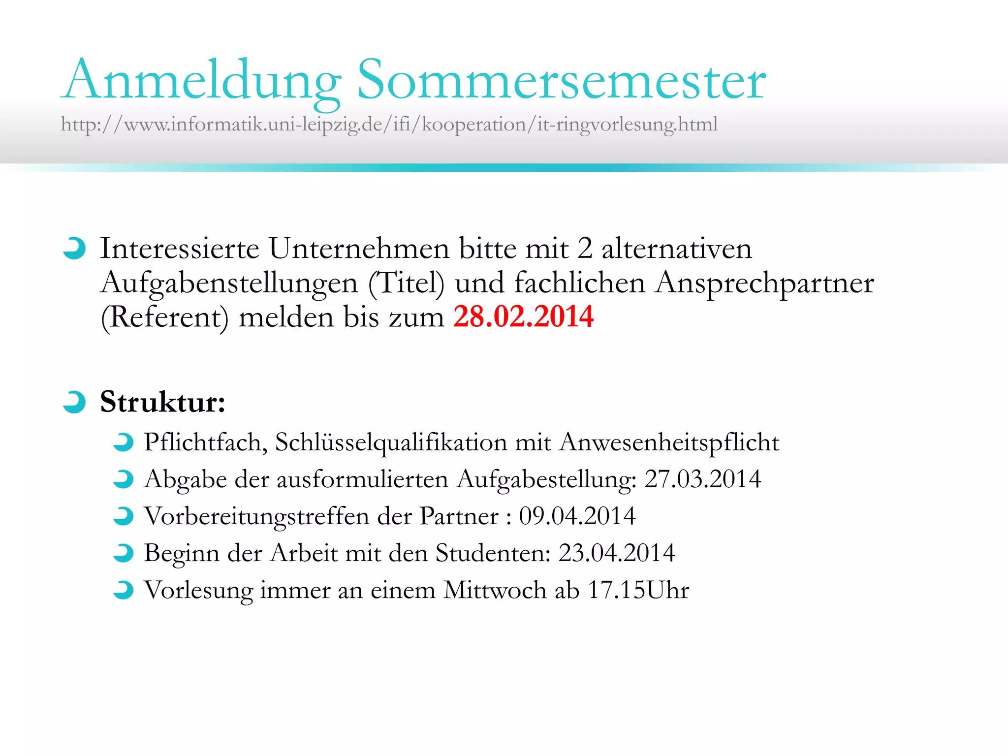 Anmeldung Sommersemester
http://www.informatik.uni-leipzig.de/ifi/kooperation/it-ringvorlesung.html

Interessierte Unternehmen bitte mit 2 alternativen
Aufgabenstellungen (Titel) und fachlichen Ansprechpartner
(Referent) melden bis zum 28.02.2014
Struktur:
Pflichtfach, Schlüsselqualifikation mit Anwesenheitspflicht
Abgabe der ausformulierten Aufgabestellung: 27.03.2014
Vorbereitungstreffen der Partner : 09.04.2014
Beginn der Arbeit mit den Studenten: 23.04.2014
Vorlesung immer an einem Mittwoch ab 17.15Uhr

 