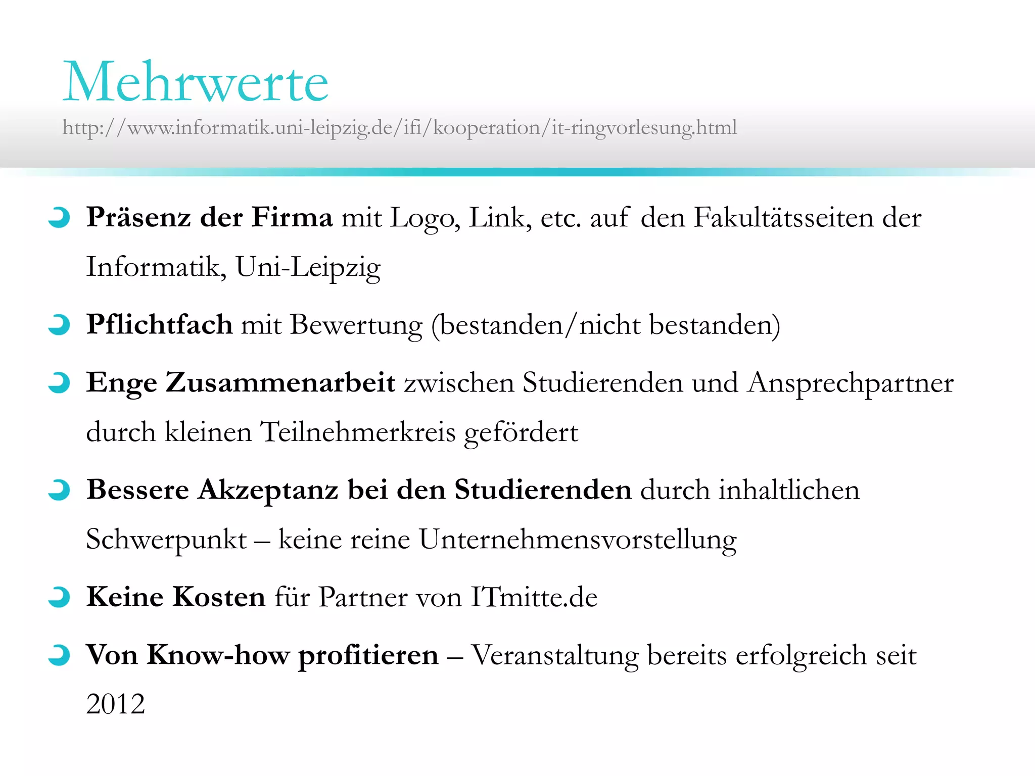 Mehrwerte

http://www.informatik.uni-leipzig.de/ifi/kooperation/it-ringvorlesung.html

Präsenz der Firma mit Logo, Link, etc. auf den Fakultätsseiten der
Informatik, Uni-Leipzig
Pflichtfach mit Bewertung (bestanden/nicht bestanden)
Enge Zusammenarbeit zwischen Studierenden und Ansprechpartner
durch kleinen Teilnehmerkreis gefördert
Bessere Akzeptanz bei den Studierenden durch inhaltlichen
Schwerpunkt – keine reine Unternehmensvorstellung
Keine Kosten für Partner von ITmitte.de
Von Know-how profitieren – Veranstaltung bereits erfolgreich seit
2012

 