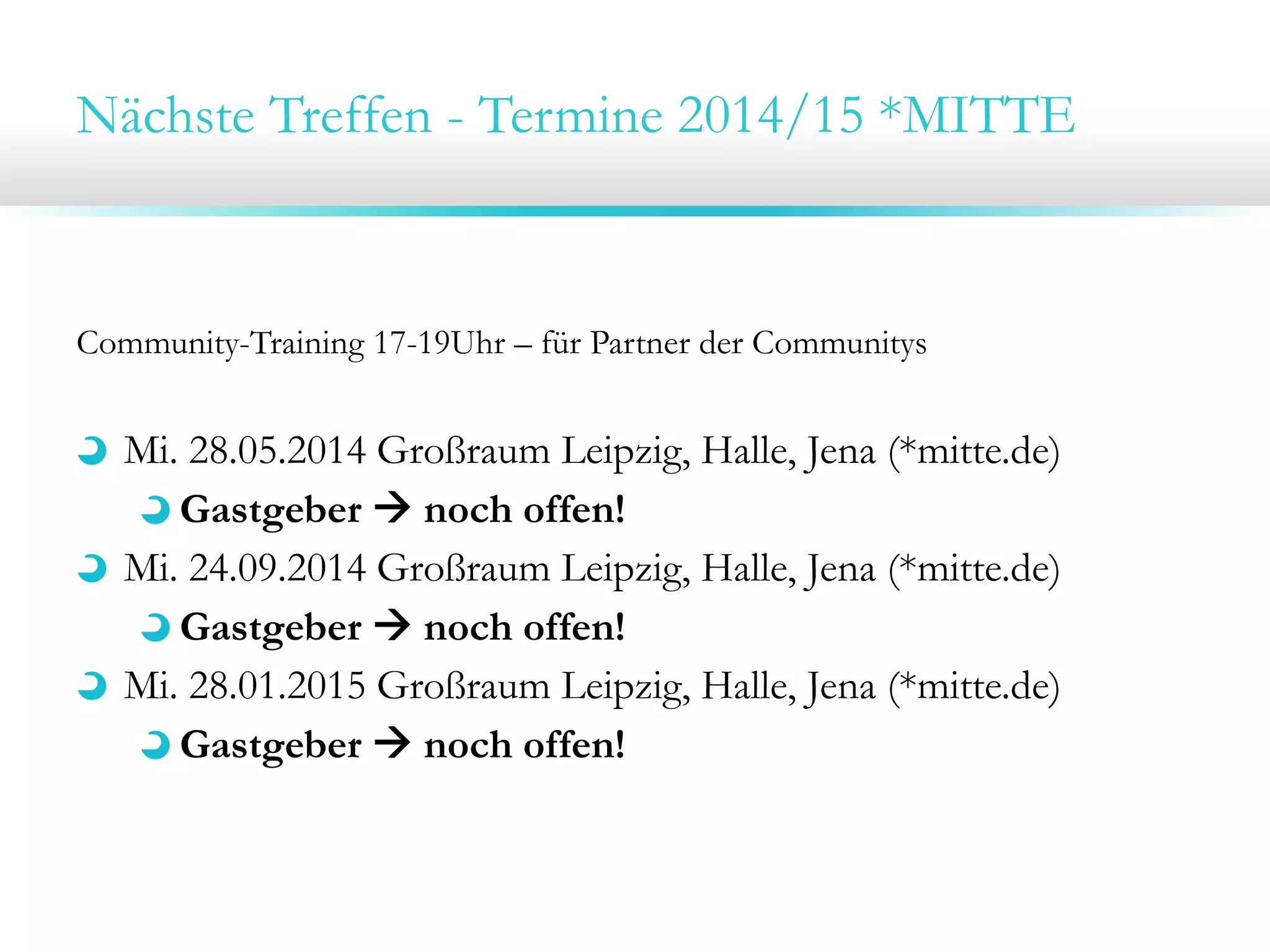 Nächste Treffen - Termine 2014/15 *MITTE

Community-Training 17-19Uhr – für Partner der Communitys

Mi. 28.05.2014 Großraum Leipzig, Halle, Jena (*mitte.de)
Gastgeber  noch offen!
Mi. 24.09.2014 Großraum Leipzig, Halle, Jena (*mitte.de)
Gastgeber  noch offen!
Mi. 28.01.2015 Großraum Leipzig, Halle, Jena (*mitte.de)
Gastgeber  noch offen!

 