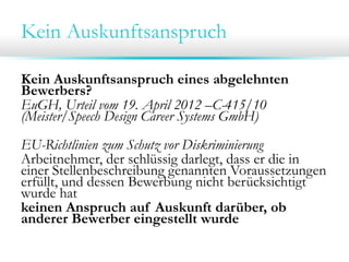 Kein Auskunftsanspruch
Kein Auskunftsanspruch eines abgelehnten
Bewerbers?
EuGH, Urteil vom 19. April 2012 –C-415/10
(Meister/Speech Design Career Systems GmbH)
EU-Richtlinien zum Schutz vor Diskriminierung
Arbeitnehmer, der schlüssig darlegt, dass er die in
einer Stellenbeschreibung genannten Voraussetzungen
erfüllt, und dessen Bewerbung nicht berücksichtigt
wurde hat
keinen Anspruch auf Auskunft darüber, ob
anderer Bewerber eingestellt wurde

 