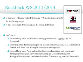Rückblick WS 2013/2014
3 Partner, 13 Studierende (Informatik + Wirtschaftsinformatik)
in 3 Arbeitsgruppen
1 Bio-Informatik Unternehmen, 2 ITmitte.de Partner

Aufgaben:
Entwicklung einer plattformunabhängigen mobilen Tagging-App für
Sportspiele
Erstellen eines Betriebskonzepts um einen hochverfügbaren, SLA-orientierten
Betrieb auf Basis von Managed Services zu ermöglichen.
Entwicklung einer App, welche Einflüsse von Elastizität und Dichte auf
Schallgeschwindigkeit des Ultraschalls zeigt (in Zusammenhang mit
Schlaganfallsdiagnostik und neurologischer Überwachung mittels Ultraschall)

 