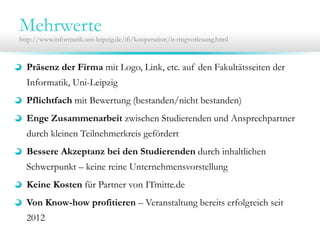 Mehrwerte

http://www.informatik.uni-leipzig.de/ifi/kooperation/it-ringvorlesung.html

Präsenz der Firma mit Logo, Link, etc. auf den Fakultätsseiten der
Informatik, Uni-Leipzig
Pflichtfach mit Bewertung (bestanden/nicht bestanden)
Enge Zusammenarbeit zwischen Studierenden und Ansprechpartner
durch kleinen Teilnehmerkreis gefördert
Bessere Akzeptanz bei den Studierenden durch inhaltlichen
Schwerpunkt – keine reine Unternehmensvorstellung
Keine Kosten für Partner von ITmitte.de
Von Know-how profitieren – Veranstaltung bereits erfolgreich seit
2012

 