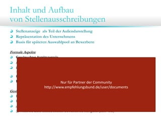 Inhalt und Aufbau
von Stellenausschreibungen
Stellenanzeige als Teil der Außendarstellung
Repräsentation des Unternehmens
Basis für späteren Auswahlpool an Bewerbern
Formale Aspekte
Gewünschter Antrittstermin
Art der gewünschten Bewerbung (online / e-Mail / telefonisch / schriftliche Bewerbung)
inhaltliche Anforderungen an die Bewerbungsunterlagen (z.B. Kurzbewerbung, mit
Arbeitsproben, letztes Arbeitszeugnis etc.)
formale Anforderungen an die Bewerbungsunterlagen (bspw. eMail mit max. 4 MB Anhang).
Kontaktmöglichkeiten (Telefonnummer, E-Mail-Adresse, Ansprechpartner)
Nur für Partner der Community 

http://www.empfehlungsbund.de/user/documents

Gestalterische Elemente

Firmenlogo
Passendes Bild
ggf. Appell an die Bewerber aktiv zu werden
(„Wollen Sie diese Chance nutzen? Bewerben Sie sich gleich jetzt!” etc.)

 