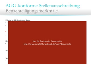 AGG-konforme Stellenausschreibung
Benachteiligungsmerkmale
Ethnische Herkunft und Rasse
• Signalwort „Muttersprache“ oder „muttersprachliches Niveau“ vermeiden
• Sprachkenntnisse immer auf das für die Position erforderliche Maß beschränken.
Bsp.: Fließende Deutschkenntnisse können bei einer PR-Assistenz gefordert werden, nicht aber bei einer
Reinigungskraft.
• Lichtbild/ Foto nicht explizit anfordern. Aus dem Foto ergeben sich u.a. Informationen zur
ethnischen Zughörigkeit.
• Zulässig ist es, „aussagekräftige Unterlagen“ anzufordern.
Behinderung
Nur für Partner der Community 
• Formulierungen meiden, die als Diskriminierungshinweise gegen Behinderte aufgefasst werden könnten,
http://www.empfehlungsbund.de/user/documents
wie z.B. „(körperlich) belastbar“, „(geistig) flexibel“.
Religion und Weltanschauung
•
Anzeige neutral gestalten in Bezug auf Religion und Weltanschauung.
Sexuelle Identität
• Anzeige neutral gestalten in Bezug auf die sexuelle Identität.

 