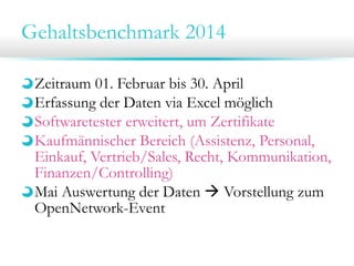 Gehaltsbenchmark 2014
Zeitraum 01. Februar bis 30. April
Erfassung der Daten via Excel möglich
Softwaretester erweitert, um Zertifikate
Kaufmännischer Bereich (Assistenz, Personal,
Einkauf, Vertrieb/Sales, Recht, Kommunikation,
Finanzen/Controlling)
Mai Auswertung der Daten  Vorstellung zum
OpenNetwork-Event

 