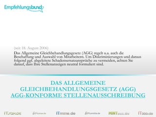 (seit 18. August 2006)
Das Allgemeine Gleichbehandlungsgesetz (AGG) regelt u.a. auch die
Beschaffung und Auswahl von Mitarbeitern. Um Diskriminierungen und daraus
folgend ggf. abgeleitete Schadensersatzansprüche zu vermeiden, achten Sie
darauf, dass Ihre Stellenanzeigen neutral formuliert sind.

DAS ALLGEMEINE
GLEICHBEHANDLUNGSGESETZ (AGG)
AGG-KONFORME STELLENAUSSCHREIBUNG

 