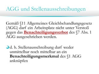 AGG und Stellenausschreibungen
Gemäß §11 Allgemeines Gleichbehandlungsgesetz
(AGG) darf ein Arbeitsplatz nicht unter Verstoß
gegen das Benachteiligungsverbot des §7 Abs. 1
AGG ausgeschrieben werden.
d. h. Stellenausschreibung darf weder
unmittelbar noch mittelbar an ein
Benachteiligungsmerkmal des §1 AGG
anknüpfen

 