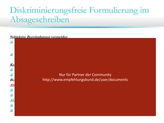 Diskriminierungsfreie Formulierung im
Absageschreiben
Subjektive Begründungen vermeiden
Formulierungen wie „Ein anderer Bewerber passt besser zu uns“ oder „trotz guter
fachlicher Leistungen“ vermeiden, da Bewerbungsprozess somit nicht auf fachlicher
Grundlage, sondern fachfremde Merkmale für die Auswahl entscheidend
Diskriminierungsmerkmale

Keine Benachteiligungshinweise
diskriminierungsfreie Formulierung im Absageschreiben
Hier ist insbesondere auf die geschlechtsneutrale Formulierung zu achten.
Nur für Partner der Community 
http://www.empfehlungsbund.de/user/documents
Beispiel: Ein männlicher Bewerber hat sich auf eine Position als „Assistent/-in“ beworben.

Absageschreiben mit Diskriminierungshinweis:
„Wir haben uns für eine andere Bewerberin für die Position als Assistentin entschieden.“
Betreffzeile: „Ihre Bewerbung auf die Stelle als Assistentin“

Absageschreiben ohne Diskriminierungshinweis:
„Wir haben uns für eine andere Person entschieden“.
Betreff: „Ihre Bewerbung vom…“

 
