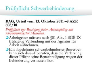 Prüfpflicht Schwerbehinderung
BAG, Urteil vom 13. Oktober 2011 –8 AZR
608/10
Prüfpflicht zur Besetzung freier Arbeitsplätze mit
schwerbehinderten Menschen.
Arbeitgeber müssen nach §81 Abs. 1 SGB IX
frühzeitig Verbindung mit der Agentur für
Arbeit aufnehmen.
Ein abgelehnter schwerbehinderter Bewerber
kann sich darauf berufen, dass die Verletzung
dieser Pflicht seine Benachteiligung wegen der
Behinderung vermuten lässt.

 