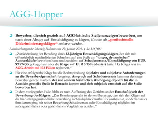 AGG-Hopper
Bewerber, die sich gezielt auf AGG-kritische Stellenanzeigen bewerben, um
nach einer Absage auf Entschädigung zu klagen, können als „professionelle
Diskriminierungskläger“ entlarvt werden.
Landesarbeitsgericht Schleswig-Holstein vom 29. Januar 2009, 4 Sa 346/08:
„Zurückweisung der Berufung eines 42-jährigen Entschädigungsklägers, der sich mit
offensichtlich standardisierten Schreiben auf eine Stelle als "junger, dynamischer"
Autoverkäufer beworben hatte und zunächst auf Schadenersatz/Entschädigung von EUR
99.974,95 geklagt, dann aber die Klage auf EUR 3.750 reduziert hatte. Der Kläger war im
AGG-Archiv mit 103 Fällen registriert.“
Für eine erfolgreiche Klage hat die Rechtsprechung objektive und subjektive Anforderungen
an die Bewerbereigenschaft festgelegt. Anspruch auf Schadensersatz kann nur derjenige
Bewerber geltend machen, der von seinem beruflichen Werdegang objektiv für die in
Aussicht gestellte Stelle in Betracht kommt und sich subjektiv ernsthaft auf die Stelle
beworben hat.
In dem vorliegenden Falle fehlte es nach Auffassung des Gerichts an der Ernsthaftigkeit der
Bewerbung des Klägers. „Das Berufungsgericht ist davon überzeugt, dass sich der Kläger auf
die hier streitgegenständliche Bewerbung nicht subjektiv ernsthaft beworben hat, sondern dass es
ihm darum ging, mit seiner Bewerbung Schadenersatz oder Entschädigung möglichst im
außergerichtlichen oder gerichtlichen Vergleich zu erzielen.“

 