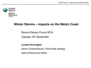Winter Storms – Impacts on the Welsh Coast 
Winter Storms – Impacts on the Welsh Coast 
Severn Estuary Forum 2014 Tuesday 16th September Louise Pennington Senior Coastal Advisor, Flood Risk Strategy Natural Resources Wales  