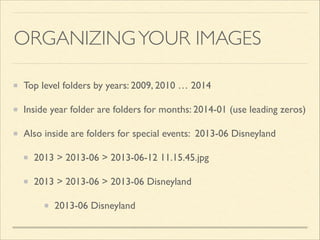 ORGANIZING YOUR IMAGES
Top level folders by years: 2009, 2010 … 2014	

Inside year folder are folders for months: 2014-01 (use leading zeros)	

Also inside are folders for special events: 2013-06 Disneyland	

2013 > 2013-06 > 2013-06-12 11.15.45.jpg	

2013 > 2013-06 > 2013-06 Disneyland	

2013-06 Disneyland

 