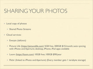 SHARING YOUR PHOTOS
Local copy of photos	

Shared Photo Streams	

Cloud services:	

Everpix (defunct)	

Picture Life (https://picturelife.com) 5GB free, 300GB $15/month; auto syncing
with iPhoto and Aperture; desktop, iPhone, iPad apps available	

Loom (https://loom.com) 10GB free; 100GB $90/year	

Flickr (linked to iPhoto and Aperture) (Every member gets 1 terabyte storage)

 