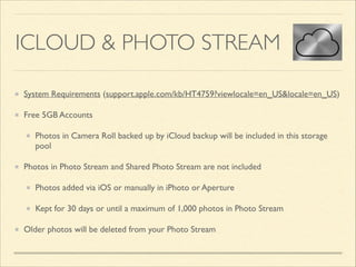 ICLOUD & PHOTO STREAM
System Requirements (support.apple.com/kb/HT4759?viewlocale=en_US&locale=en_US)	

Free 5GB Accounts	

Photos in Camera Roll backed up by iCloud backup will be included in this storage
pool	

Photos in Photo Stream and Shared Photo Stream are not included	

Photos added via iOS or manually in iPhoto or Aperture	

Kept for 30 days or until a maximum of 1,000 photos in Photo Stream	

Older photos will be deleted from your Photo Stream

 