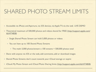 SHARED PHOTO STREAM LIMITS
Accessible via iPhoto and Aperture, via iOS devices, via Apple TV, via the web LIVE DEMO	

Theoretical maximum of 500,000 photos and videos shared for FREE (http://support.apple.com/
kb/HT4858)	

Single Shared Photo Stream can hold 5,000 photos or videos	

You can have up to 100 Shared Photo Streams 	

The math: 5,000 photos/stream x 100 streams = 500,000 photos total	

Share with anyone via iOS or the web, add comments, add or download images	

Shared Photo Streams don't count towards your iCloud storage or expire	

iCloud: My Photo Stream and iCloud Photo Sharing limits (http://support.apple.com/kb/HT4858)

 