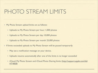 PHOTO STREAM LIMITS
My Photo Stream upload limits are as follows: 	

Uploads to My Photo Stream per hour: 1,000 photos 	

Uploads to My Photo Stream per day: 10,000 photos 	

Uploads to My Photo Stream per month: 25,000 photos 	

If limits exceeded uploads to My Photo Stream will be paused temporarily 	

May see a notiﬁcation message on your device. 	

Uploads resume automatically after one of the limits is no longer exceeded	

iCloud: My Photo Stream and iCloud Photo Sharing limits (http://support.apple.com/kb/
HT4858)

 