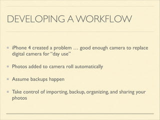 DEVELOPING A WORKFLOW
iPhone 4 created a problem … good enough camera to replace
digital camera for “day use” 	

Photos added to camera roll automatically	

Assume backups happen	

Take control of importing, backup, organizing, and sharing your
photos

 