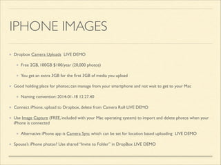 IPHONE IMAGES
Dropbox Camera Uploads LIVE DEMO	

Free 2GB, 100GB $100/year (20,000 photos)	

You get an extra 3GB for the ﬁrst 3GB of media you upload	

Good holding place for photos; can manage from your smartphone and not wait to get to your Mac	

Naming convention: 2014-01-18 12.27.40	

Connect iPhone, upload to Dropbox, delete from Camera Roll LIVE DEMO	

Use Image Capture (FREE, included with your Mac operating system) to import and delete photos when your
iPhone is connected	

Alternative iPhone app is Camera Sync which can be set for location based uploading LIVE DEMO	

Spouse’s iPhone photos? Use shared “Invite to Folder” in DropBox LIVE DEMO

 