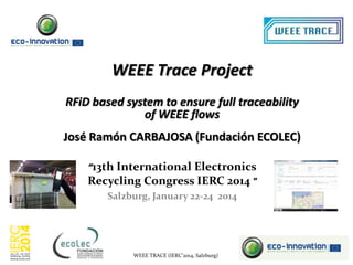 WEEE Trace Project
RFiD based system to ensure full traceability
of WEEE flows

José Ramón CARBAJOSA (Fundación ECOLEC)
“13th International Electronics
Recycling Congress IERC 2014 "
Salzburg, January 22-24 2014

WEEE TRACE (IERC’2014, Salzburg)

 