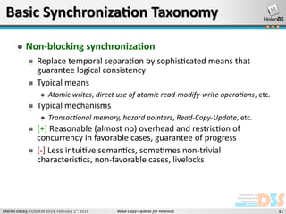 Basic Synchronization Taxonomy
Non-blocking synchronization
Replace temporal separation by sophisticated means that
guarantee logical consistency
Typical means
Atomic writes, direct use of atomic read-modify-write operations, etc.

Typical mechanisms
Transactional memory, hazard pointers, Read-Copy-Update, etc.

[+] Reasonable (almost no) overhead and restriction of
concurrency in favorable cases, guarantee of progress
[-] Less intuitive semantics, sometimes non-trivial
characteristics, non-favorable cases, livelocks

Martin Děcký, FOSDEM 2014, February 2nd 2014

Read-Copy-Update for HelenOS

11

 