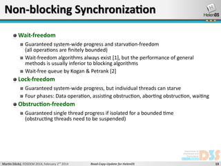 Non-blocking Synchronization
Wait-freedom
Guaranteed system-wide progress and starvation-freedom
(all operations are finitely bounded)
Wait-freedom algorithms always exist [1], but the performance of general
methods is usually inferior to blocking algorithms
Wait-free queue by Kogan & Petrank [2]

Lock-freedom
Guaranteed system-wide progress, but individual threads can starve
Four phases: Data operation, assisting obstruction, aborting obstruction, waiting

Obstruction-freedom
Guaranteed single thread progress if isolated for a bounded time
(obstructing threads need to be suspended)

Martin Děcký, FOSDEM 2014, February 2nd 2014

Read-Copy-Update for HelenOS

13

 