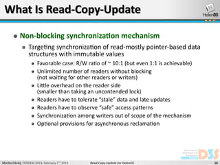 What Is Read-Copy-Update
Non-blocking synchronization mechanism
Targeting synchronization of read-mostly pointer-based data
structures with immutable values
Favorable case: R/W ratio of ~ 10:1 (but even 1:1 is achievable)
Unlimited number of readers without blocking
(not waiting for other readers or writers)
Little overhead on the reader side
(smaller than taking an uncontended lock)
Readers have to tolerate “stale” data and late updates
Readers have to observe “safe” access patterns
Synchronization among writers out of scope of the mechanism
Optional provisions for asynchronous reclamation

Martin Děcký, FOSDEM 2014, February 2nd 2014

Read-Copy-Update for HelenOS

16

 