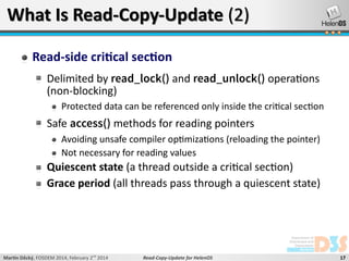 What Is Read-Copy-Update (2)
Read-side critical section
Delimited by read_lock() and read_unlock() operations
(non-blocking)
Protected data can be referenced only inside the critical section

Safe access() methods for reading pointers
Avoiding unsafe compiler optimizations (reloading the pointer)
Not necessary for reading values

Quiescent state (a thread outside a critical section)
Grace period (all threads pass through a quiescent state)

Martin Děcký, FOSDEM 2014, February 2nd 2014

Read-Copy-Update for HelenOS

17

 