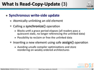 What Is Read-Copy-Update (3)
Synchronous write-side update
Atomically unlinking an old element
Calling a synchronize() operation
Blocks until a grace period elapses (all readers pass a
quiescent state, no longer referencing the unlinked data)
Possibility to reclaim or free the unlinked data

Inserting a new element using safe assign() operation
Avoiding unsafe compiler optimizations and store
reordering on weakly ordered architectures

Martin Děcký, FOSDEM 2014, February 2nd 2014

Read-Copy-Update for HelenOS

18

 