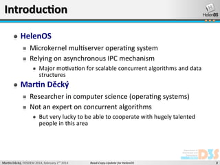 Introduction
HelenOS
Microkernel multiserver operating system
Relying on asynchronous IPC mechanism
Major motivation for scalable concurrent algorithms and data
structures

Martin Děcký
Researcher in computer science (operating systems)
Not an expert on concurrent algorithms
But very lucky to be able to cooperate with hugely talented
people in this area

Martin Děcký, FOSDEM 2014, February 2nd 2014

Read-Copy-Update for HelenOS

2

 