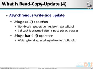 What Is Read-Copy-Update (4)
Asynchronous write-side update
Using a call() operation
Non-blocking operation registering a callback
Callback is executed after a grace period elapses

Using a barrier() operation
Waiting for all queued asynchronous callbacks

Martin Děcký, FOSDEM 2014, February 2nd 2014

Read-Copy-Update for HelenOS

22

 