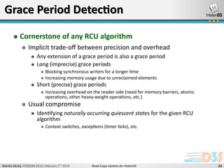 Grace Period Detection
Cornerstone of any RCU algorithm
Implicit trade-off between precision and overhead
Any extension of a grace period is also a grace period
Long (imprecise) grace periods
Blocking synchronous writers for a longer time
Increasing memory usage due to unreclaimed elements

Short (precise) grace periods

Increasing overhead on the reader side (need for memory barriers, atomic
operations, other heavy-weight operations, etc.)

Usual compromise

Identifying naturally occurring quiescent states for the given RCU
algorithm
Context switches, exceptions (timer ticks), etc.

Martin Děcký, FOSDEM 2014, February 2nd 2014

Read-Copy-Update for HelenOS

23

 