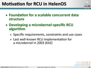 Motivation for RCU in HelenOS
Foundation for a scalable concurrent data
structure
Developing a microkernel-specific RCU
algorithm
Specific requirements, constraints and use cases
Last well-known RCU implementation for
a microkernel in 2003 (K42)

Martin Děcký, FOSDEM 2014, February 2nd 2014

Read-Copy-Update for HelenOS

25

 