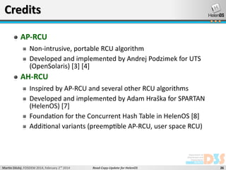 Credits
AP-RCU
Non-intrusive, portable RCU algorithm
Developed and implemented by Andrej Podzimek for UTS
(OpenSolaris) [3] [4]

AH-RCU
Inspired by AP-RCU and several other RCU algorithms
Developed and implemented by Adam Hraška for SPARTAN
(HelenOS) [7]
Foundation for the Concurrent Hash Table in HelenOS [8]
Additional variants (preemptible AP-RCU, user space RCU)

Martin Děcký, FOSDEM 2014, February 2nd 2014

Read-Copy-Update for HelenOS

26

 