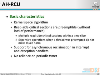 AH-RCU
Basic characteristics
Kernel space algorithm
Read-side critical sections are preemptible (without
loss of performance)
Multiple read-side critical sections within a time slice
Expensive operations when a thread was preempted do not
make much harm

Support for asynchronous reclaimation in interrupt
and exception handlers
No reliance on periodic timer

Martin Děcký, FOSDEM 2014, February 2nd 2014

Read-Copy-Update for HelenOS

29

 