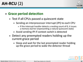 AH-RCU (2)
Grace period detection
Test if all CPUs passed a quiescent state
Sending an interprocessor interrupt (IPI) to each CPU
If the interrupt handler detects a nesting count of 0, it issues
a memory barrier (representing a natural quiescent state)

Avoid sending IPI if context switch is detected

Detect any preempted readers holding up the
current grace period
Sleep and wait for the last preempted reader holding
up the grace period to wake the detector thread

Martin Děcký, FOSDEM 2014, February 2nd 2014

Read-Copy-Update for HelenOS

30

 